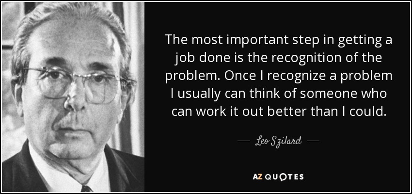 The most important step in getting a job done is the recognition of the problem. Once I recognize a problem I usually can think of someone who can work it out better than I could. - Leo Szilard