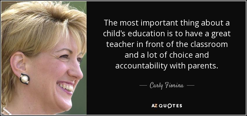 The most important thing about a child's education is to have a great teacher in front of the classroom and a lot of choice and accountability with parents. - Carly Fiorina