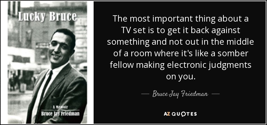 The most important thing about a TV set is to get it back against something and not out in the middle of a room where it's like a somber fellow making electronic judgments on you. - Bruce Jay Friedman