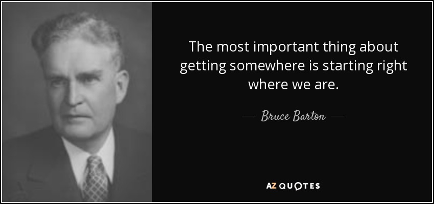 The most important thing about getting somewhere is starting right where we are. - Bruce Barton