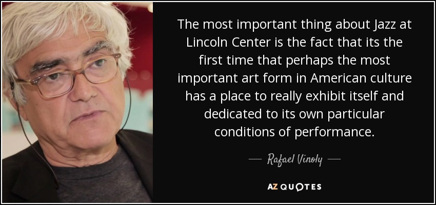 The most important thing about Jazz at Lincoln Center is the fact that its the first time that perhaps the most important art form in American culture has a place to really exhibit itself and dedicated to its own particular conditions of performance. - Rafael Vinoly