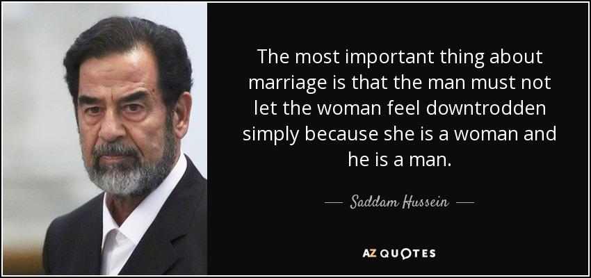 The most important thing about marriage is that the man must not let the woman feel downtrodden simply because she is a woman and he is a man. - Saddam Hussein