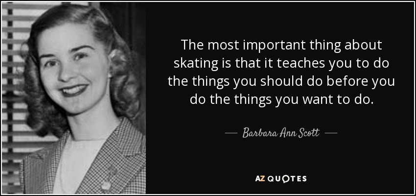The most important thing about skating is that it teaches you to do the things you should do before you do the things you want to do. - Barbara Ann Scott