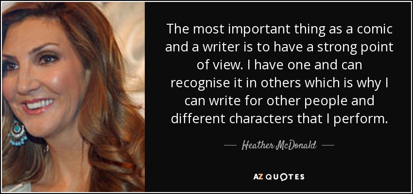 The most important thing as a comic and a writer is to have a strong point of view. I have one and can recognise it in others which is why I can write for other people and different characters that I perform. - Heather McDonald