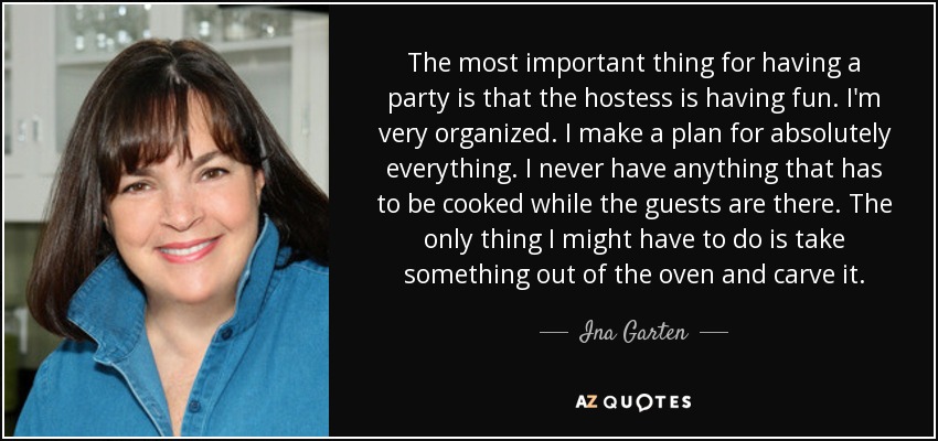 The most important thing for having a party is that the hostess is having fun. I'm very organized. I make a plan for absolutely everything. I never have anything that has to be cooked while the guests are there. The only thing I might have to do is take something out of the oven and carve it. - Ina Garten