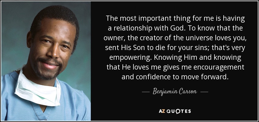 The most important thing for me is having a relationship with God. To know that the owner, the creator of the universe loves you, sent His Son to die for your sins; that's very empowering. Knowing Him and knowing that He loves me gives me encouragement and confidence to move forward. - Benjamin Carson
