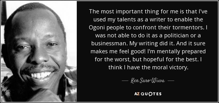 The most important thing for me is that I've used my talents as a writer to enable the Ogoni people to confront their tormentors. I was not able to do it as a politician or a businessman. My writing did it. And it sure makes me feel good! I'm mentally prepared for the worst, but hopeful for the best. I think I have the moral victory. - Ken Saro-Wiwa