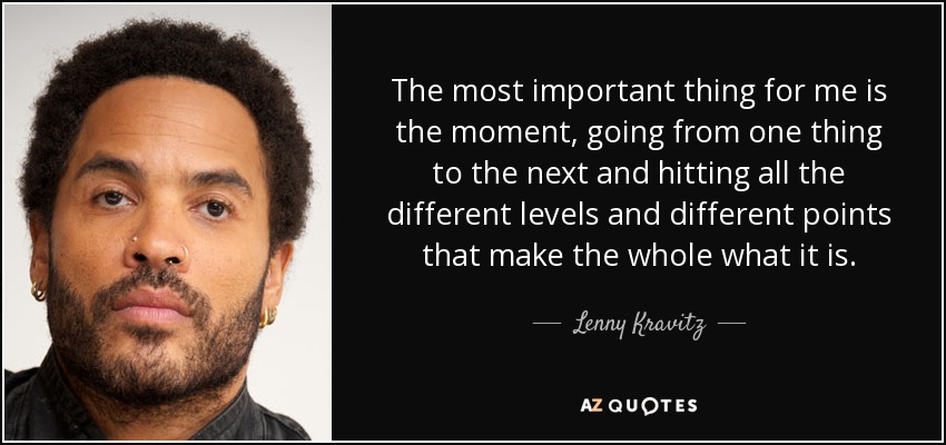 The most important thing for me is the moment, going from one thing to the next and hitting all the different levels and different points that make the whole what it is. - Lenny Kravitz