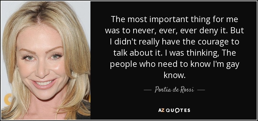 The most important thing for me was to never, ever, ever deny it. But I didn't really have the courage to talk about it. I was thinking, The people who need to know I'm gay know. - Portia de Rossi