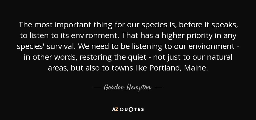 The most important thing for our species is, before it speaks, to listen to its environment. That has a higher priority in any species' survival. We need to be listening to our environment - in other words, restoring the quiet - not just to our natural areas, but also to towns like Portland, Maine. - Gordon Hempton