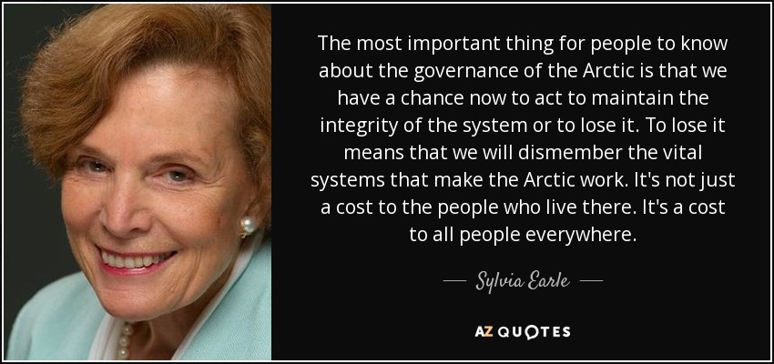 The most important thing for people to know about the governance of the Arctic is that we have a chance now to act to maintain the integrity of the system or to lose it. To lose it means that we will dismember the vital systems that make the Arctic work. It's not just a cost to the people who live there. It's a cost to all people everywhere. - Sylvia Earle