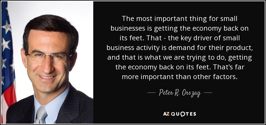 The most important thing for small businesses is getting the economy back on its feet. That - the key driver of small business activity is demand for their product, and that is what we are trying to do, getting the economy back on its feet. That's far more important than other factors. - Peter R. Orszag