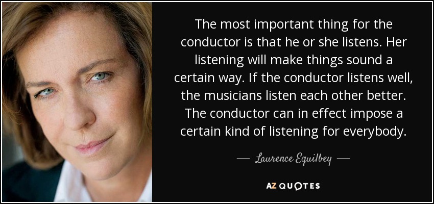 The most important thing for the conductor is that he or she listens. Her listening will make things sound a certain way. If the conductor listens well, the musicians listen each other better. The conductor can in effect impose a certain kind of listening for everybody. - Laurence Equilbey