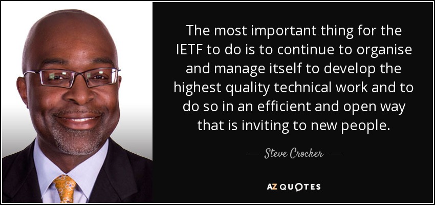 The most important thing for the IETF to do is to continue to organise and manage itself to develop the highest quality technical work and to do so in an efficient and open way that is inviting to new people. - Steve Crocker