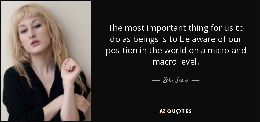The most important thing for us to do as beings is to be aware of our position in the world on a micro and macro level. - Zola Jesus
