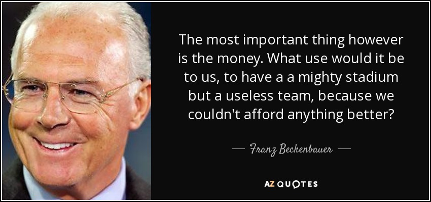 The most important thing however is the money. What use would it be to us, to have a a mighty stadium but a useless team, because we couldn't afford anything better? - Franz Beckenbauer