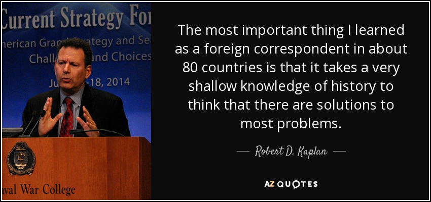 The most important thing I learned as a foreign correspondent in about 80 countries is that it takes a very shallow knowledge of history to think that there are solutions to most problems. - Robert D. Kaplan