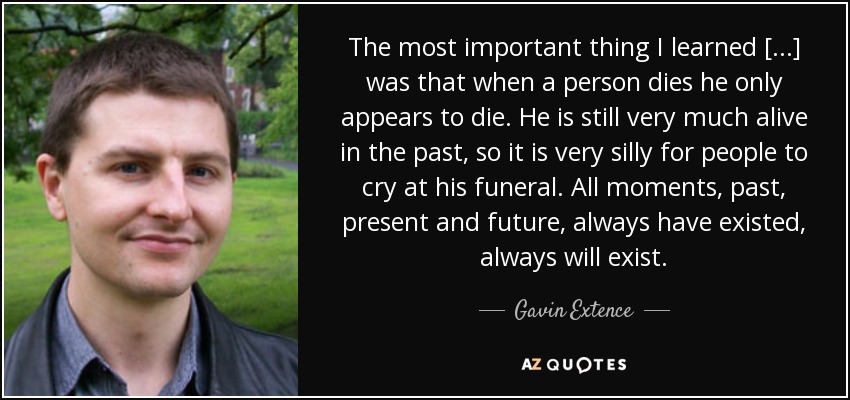 The most important thing I learned [...] was that when a person dies he only appears to die. He is still very much alive in the past, so it is very silly for people to cry at his funeral. All moments, past, present and future, always have existed, always will exist. - Gavin Extence