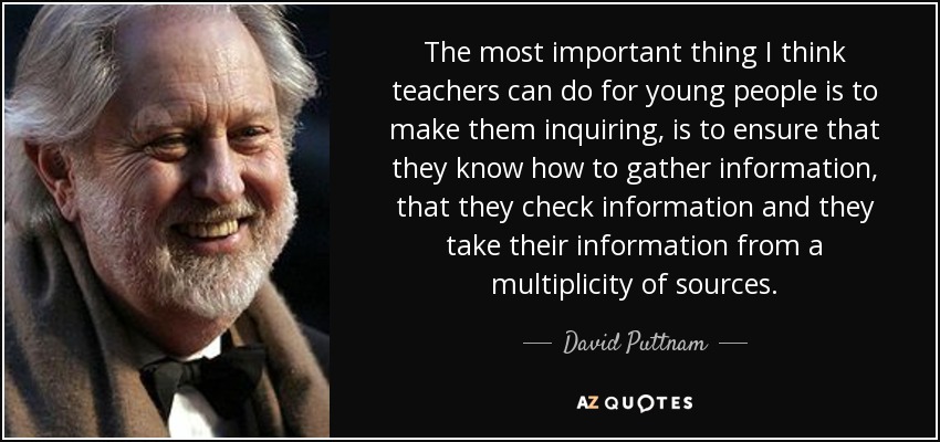 The most important thing I think teachers can do for young people is to make them inquiring, is to ensure that they know how to gather information, that they check information and they take their information from a multiplicity of sources. - David Puttnam