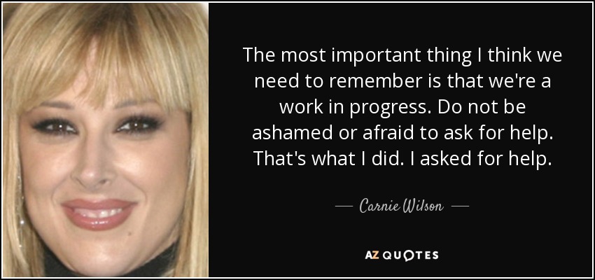 The most important thing I think we need to remember is that we're a work in progress. Do not be ashamed or afraid to ask for help. That's what I did. I asked for help. - Carnie Wilson
