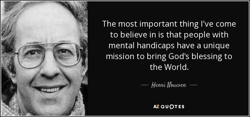 The most important thing I've come to believe in is that people with mental handicaps have a unique mission to bring God's blessing to the World. - Henri Nouwen