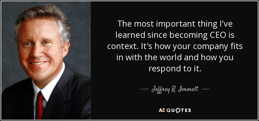 The most important thing I've learned since becoming CEO is context. It's how your company fits in with the world and how you respond to it. - Jeffrey R. Immelt