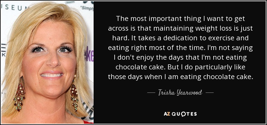 The most important thing I want to get across is that maintaining weight loss is just hard. It takes a dedication to exercise and eating right most of the time. I'm not saying I don't enjoy the days that I'm not eating chocolate cake. But I do particularly like those days when I am eating chocolate cake. - Trisha Yearwood
