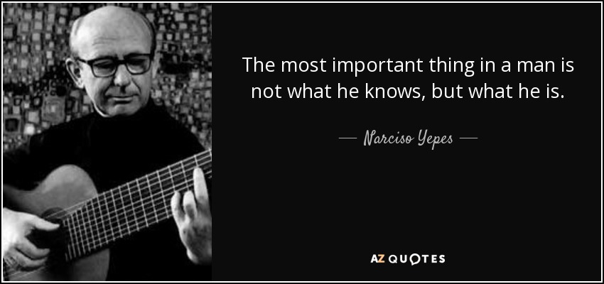 The most important thing in a man is not what he knows, but what he is. - Narciso Yepes