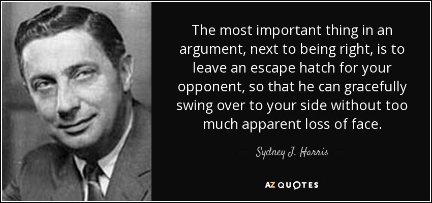 The most important thing in an argument, next to being right, is to leave an escape hatch for your opponent, so that he can gracefully swing over to your side without too much apparent loss of face. - Sydney J. Harris
