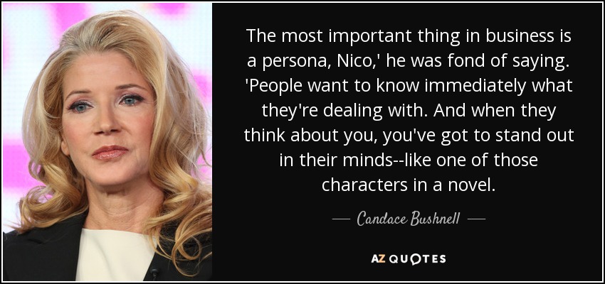The most important thing in business is a persona, Nico,' he was fond of saying. 'People want to know immediately what they're dealing with. And when they think about you, you've got to stand out in their minds--like one of those characters in a novel. - Candace Bushnell