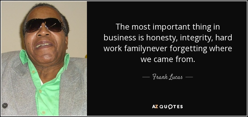 The most important thing in business is honesty, integrity, hard work familynever forgetting where we came from. - Frank Lucas
