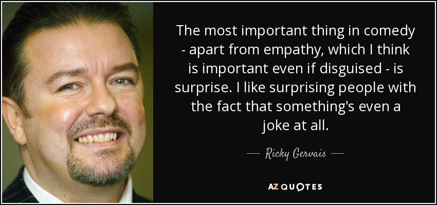 The most important thing in comedy - apart from empathy, which I think is important even if disguised - is surprise. I like surprising people with the fact that something's even a joke at all. - Ricky Gervais