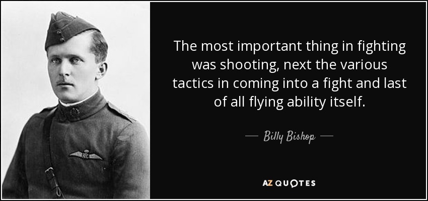 The most important thing in fighting was shooting, next the various tactics in coming into a fight and last of all flying ability itself. - Billy Bishop
