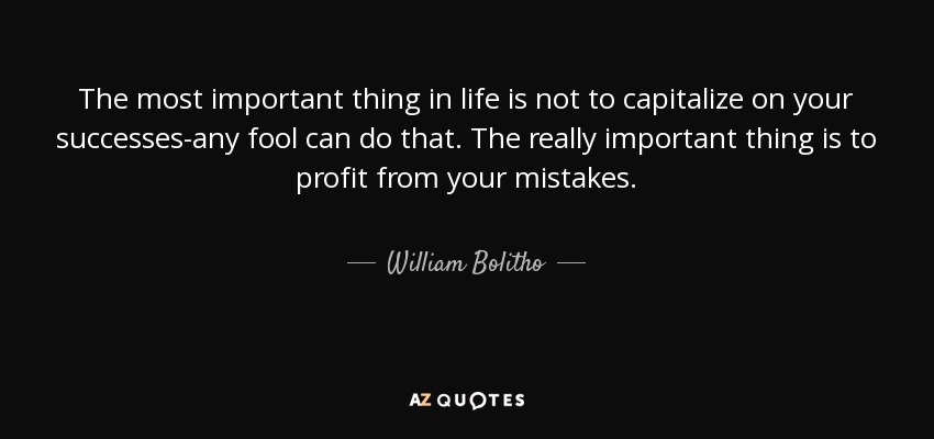The most important thing in life is not to capitalize on your successes-any fool can do that. The really important thing is to profit from your mistakes. - William Bolitho