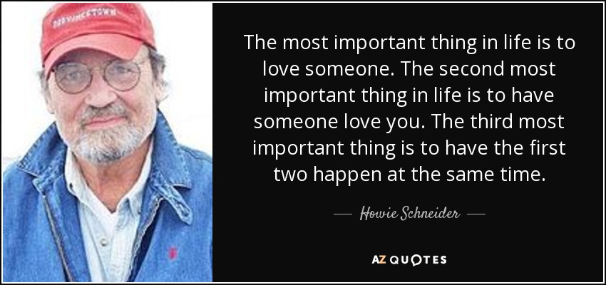 The most important thing in life is to love someone. The second most important thing in life is to have someone love you. The third most important thing is to have the first two happen at the same time. - Howie Schneider