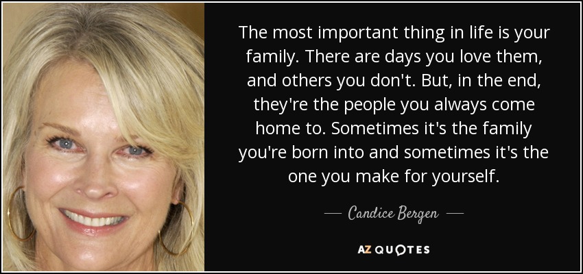 The most important thing in life is your family. There are days you love them, and others you don't. But, in the end, they're the people you always come home to. Sometimes it's the family you're born into and sometimes it's the one you make for yourself. - Candice Bergen