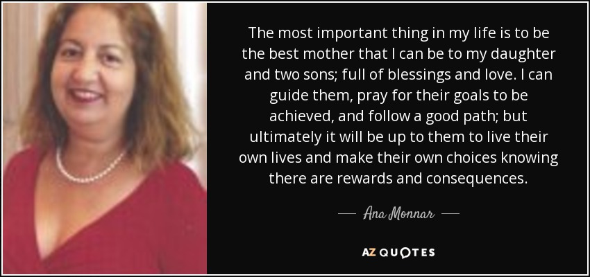 The most important thing in my life is to be the best mother that I can be to my daughter and two sons; full of blessings and love. I can guide them, pray for their goals to be achieved, and follow a good path; but ultimately it will be up to them to live their own lives and make their own choices knowing there are rewards and consequences. - Ana Monnar