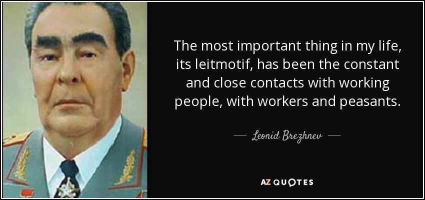 The most important thing in my life, its leitmotif, has been the constant and close contacts with working people, with workers and peasants. - Leonid Brezhnev