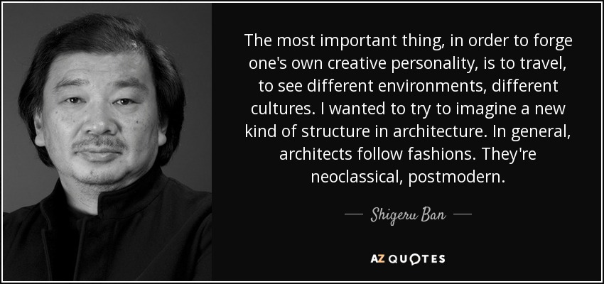 The most important thing, in order to forge one's own creative personality, is to travel, to see different environments, different cultures. I wanted to try to imagine a new kind of structure in architecture. In general, architects follow fashions. They're neoclassical, postmodern. - Shigeru Ban