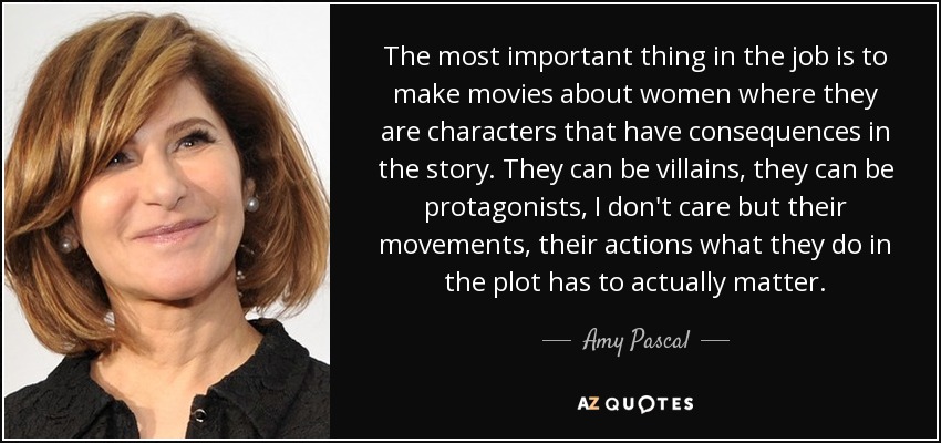 The most important thing in the job is to make movies about women where they are characters that have consequences in the story. They can be villains, they can be protagonists, I don't care but their movements, their actions what they do in the plot has to actually matter. - Amy Pascal