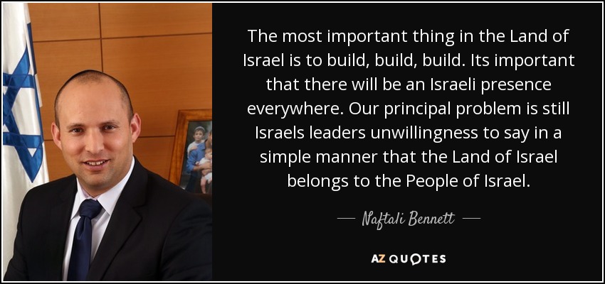 The most important thing in the Land of Israel is to build, build, build. Its important that there will be an Israeli presence everywhere. Our principal problem is still Israels leaders unwillingness to say in a simple manner that the Land of Israel belongs to the People of Israel. - Naftali Bennett