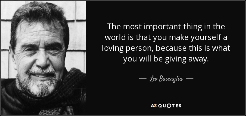 The most important thing in the world is that you make yourself a loving person, because this is what you will be giving away. - Leo Buscaglia