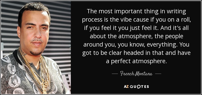 The most important thing in writing process is the vibe cause if you on a roll, if you feel it you just feel it. And it's all about the atmosphere, the people around you, you know, everything. You got to be clear headed in that and have a perfect atmosphere. - French Montana