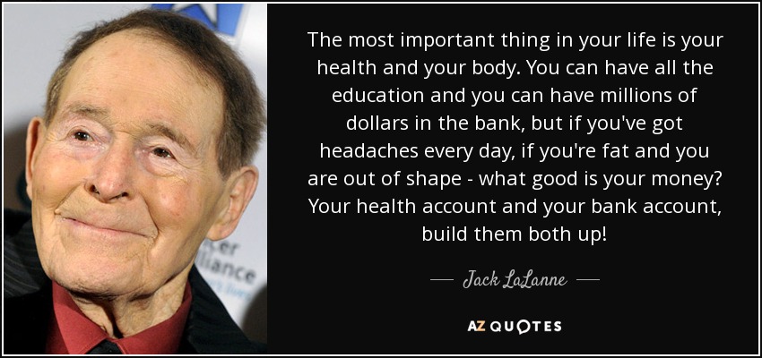 The most important thing in your life is your health and your body. You can have all the education and you can have millions of dollars in the bank, but if you've got headaches every day, if you're fat and you are out of shape - what good is your money? Your health account and your bank account, build them both up! - Jack LaLanne