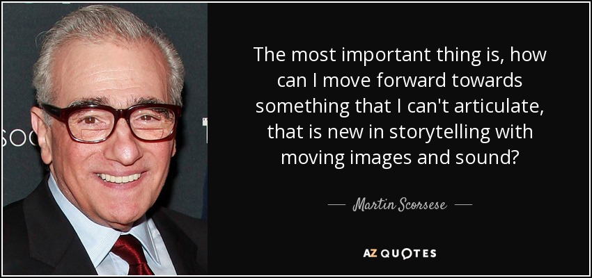 The most important thing is, how can I move forward towards something that I can't articulate, that is new in storytelling with moving images and sound? - Martin Scorsese