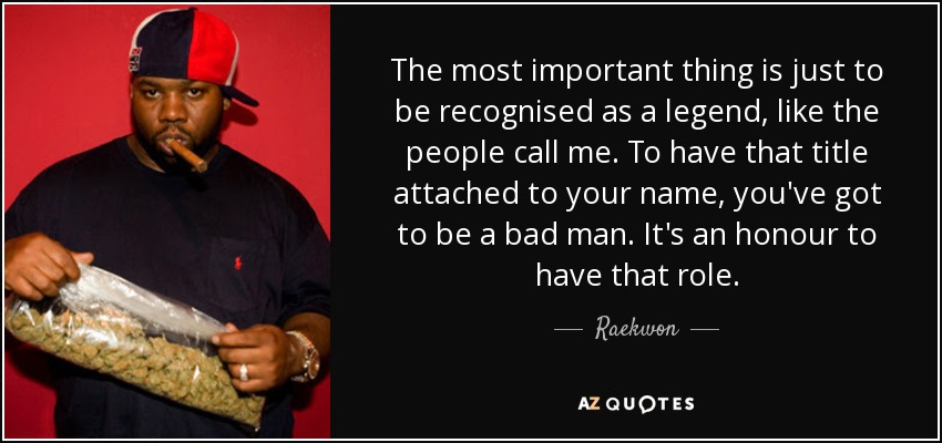 The most important thing is just to be recognised as a legend, like the people call me. To have that title attached to your name, you've got to be a bad man. It's an honour to have that role. - Raekwon