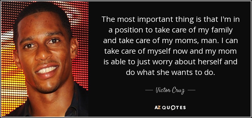The most important thing is that I'm in a position to take care of my family and take care of my moms, man. I can take care of myself now and my mom is able to just worry about herself and do what she wants to do. - Victor Cruz