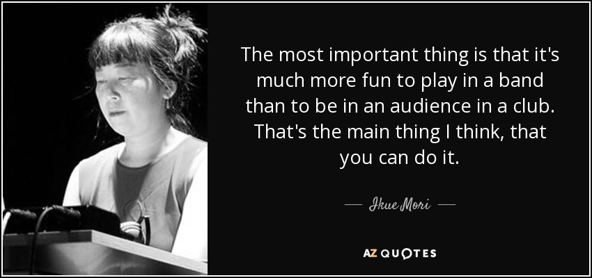 The most important thing is that it's much more fun to play in a band than to be in an audience in a club. That's the main thing I think, that you can do it. - Ikue Mori