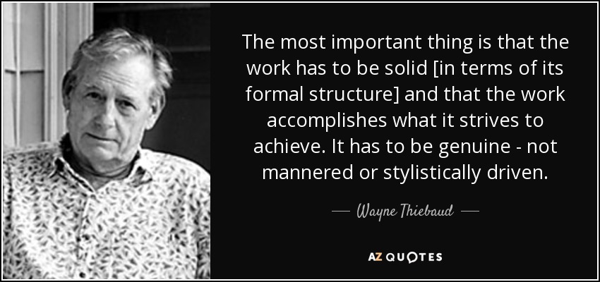 The most important thing is that the work has to be solid [in terms of its formal structure] and that the work accomplishes what it strives to achieve. It has to be genuine - not mannered or stylistically driven. - Wayne Thiebaud