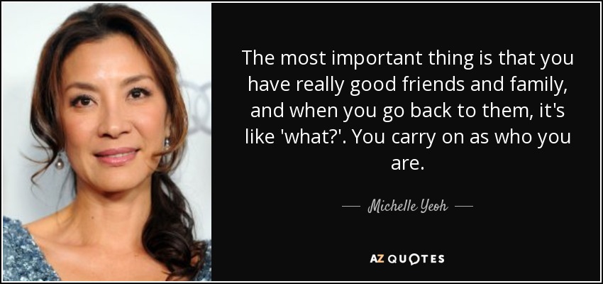 The most important thing is that you have really good friends and family, and when you go back to them, it's like 'what?'. You carry on as who you are. - Michelle Yeoh